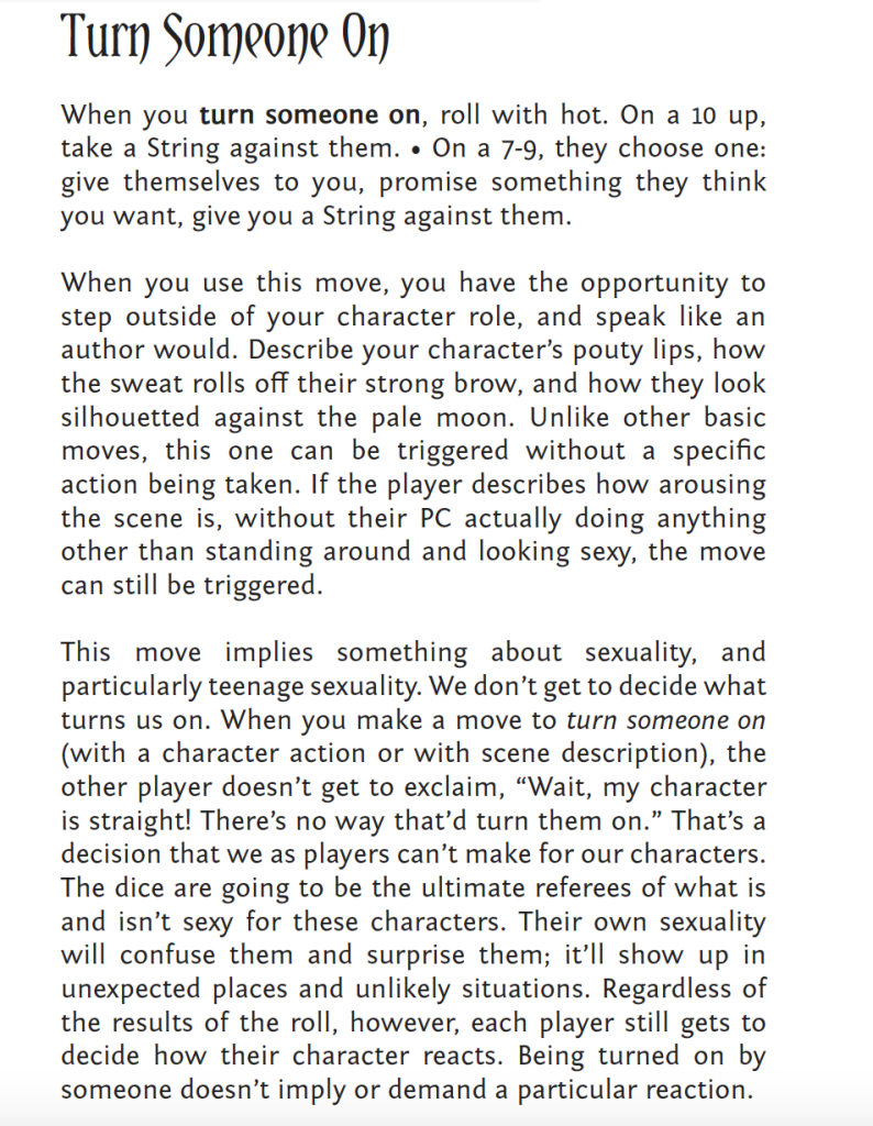 Turn Someone On
When you turn someone on, roll with hot. On a 10 up,
take a String against them. • On a 7-9, they choose one:
give themselves to you, promise something they think
you want, give you a String against them.
When you use this move, you have the opportunity to
step outside of your character role, and speak like an
author would. Describe your character’s pouty lips, how
the sweat rolls off their strong brow, and how they look
silhouetted against the pale moon. Unlike other basic
moves, this one can be triggered without a specific
action being taken. If the player describes how arousing
the scene is, without their PC actually doing anything
other than standing around and looking sexy, the move
can still be triggered.
This move implies something about sexuality, and
particularly teenage sexuality. We don’t get to decide what
turns us on. When you make a move to turn someone on
(with a character action or with scene description), the
other player doesn’t get to exclaim, “Wait, my character
is straight! There’s no way that’d turn them on.” That’s a
decision that we as players can’t make for our characters.
The dice are going to be the ultimate referees of what is
and isn’t sexy for these characters. Their own sexuality
will confuse them and surprise them; it’ll show up in
unexpected places and unlikely situations. Regardless of
the results of the roll, however, each player still gets to
decide how their character reacts. Being turned on by
someone doesn’t imply or demand a particular reaction.