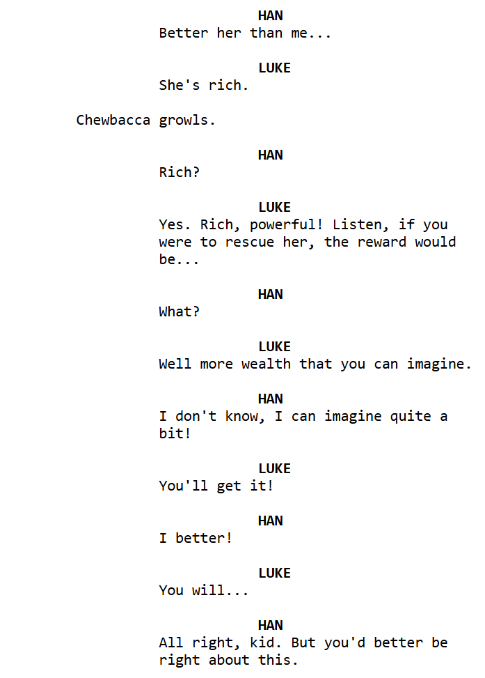   LUKE
                         She's rich.

               Chewbacca growls.

                                     HAN
                         Rich?

                                     LUKE
                         Yes. Rich, powerful! Listen, if you 
                         were to rescue her, the reward would 
                         be...

                                     HAN
                         What?

                                     LUKE
                         Well more wealth that you can imagine.

                                     HAN
                         I don't know, I can imagine quite a 
                         bit!

                                     LUKE
                         You'll get it!

                                     HAN
                         I better!